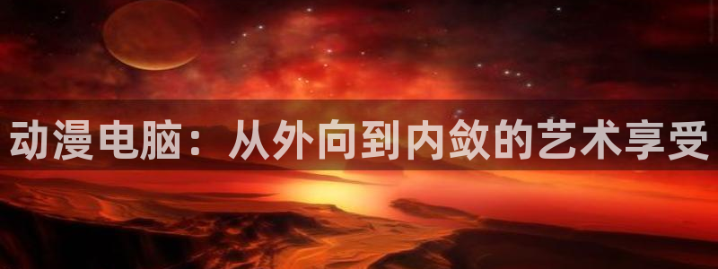 age动漫网：动漫电脑：从外向到内敛的艺术享受